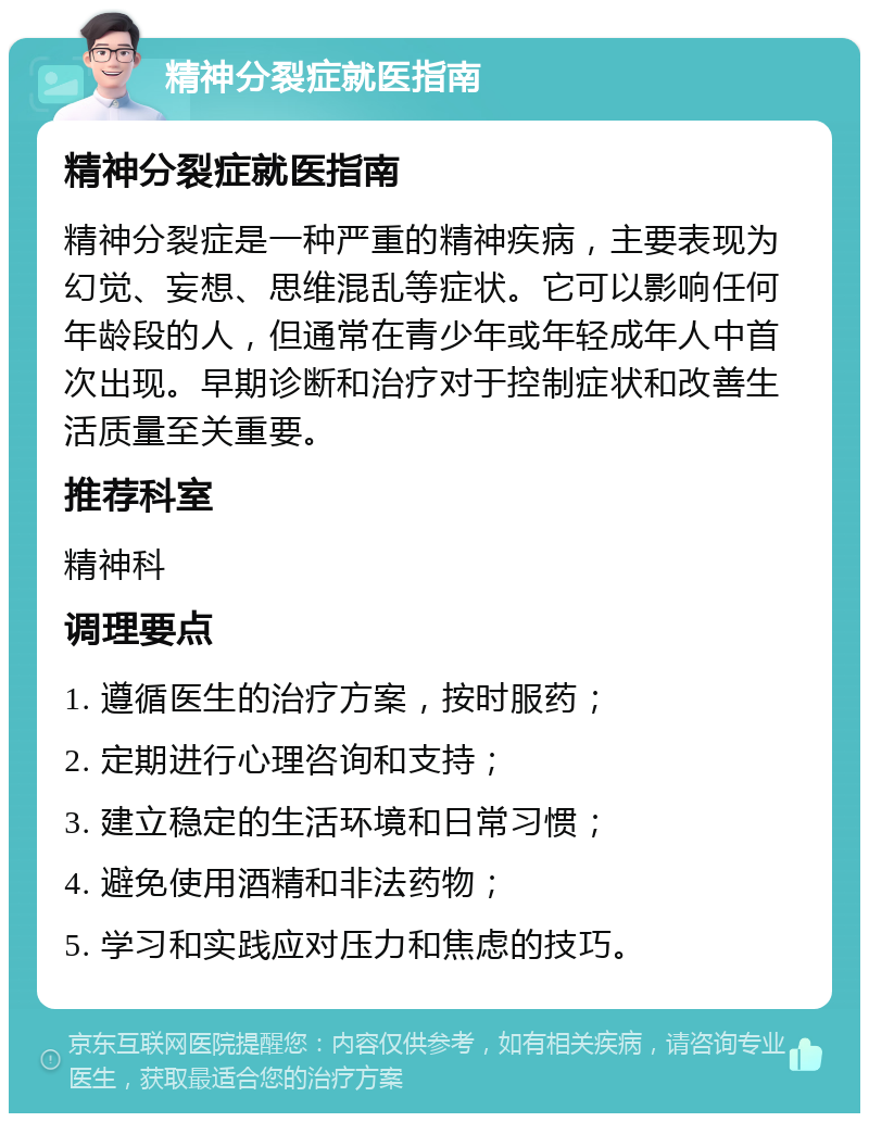 精神分裂症就医指南 精神分裂症就医指南 精神分裂症是一种严重的精神疾病，主要表现为幻觉、妄想、思维混乱等症状。它可以影响任何年龄段的人，但通常在青少年或年轻成年人中首次出现。早期诊断和治疗对于控制症状和改善生活质量至关重要。 推荐科室 精神科 调理要点 1. 遵循医生的治疗方案，按时服药； 2. 定期进行心理咨询和支持； 3. 建立稳定的生活环境和日常习惯； 4. 避免使用酒精和非法药物； 5. 学习和实践应对压力和焦虑的技巧。