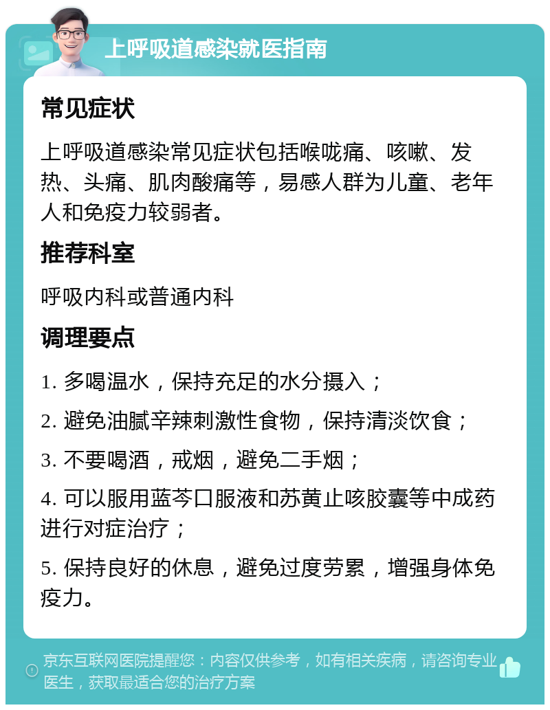 上呼吸道感染就医指南 常见症状 上呼吸道感染常见症状包括喉咙痛、咳嗽、发热、头痛、肌肉酸痛等，易感人群为儿童、老年人和免疫力较弱者。 推荐科室 呼吸内科或普通内科 调理要点 1. 多喝温水，保持充足的水分摄入； 2. 避免油腻辛辣刺激性食物，保持清淡饮食； 3. 不要喝酒，戒烟，避免二手烟； 4. 可以服用蓝芩口服液和苏黄止咳胶囊等中成药进行对症治疗； 5. 保持良好的休息，避免过度劳累，增强身体免疫力。