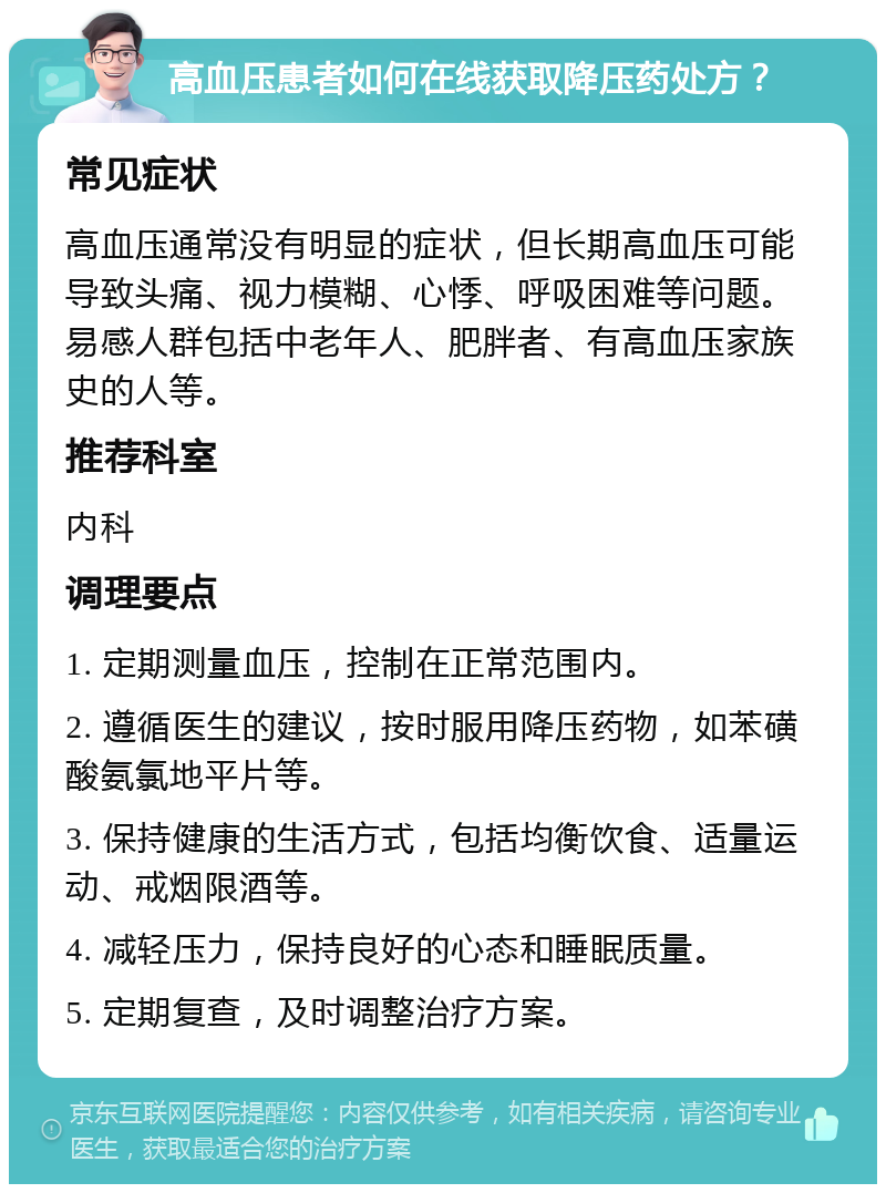 高血压患者如何在线获取降压药处方？ 常见症状 高血压通常没有明显的症状，但长期高血压可能导致头痛、视力模糊、心悸、呼吸困难等问题。易感人群包括中老年人、肥胖者、有高血压家族史的人等。 推荐科室 内科 调理要点 1. 定期测量血压，控制在正常范围内。 2. 遵循医生的建议，按时服用降压药物，如苯磺酸氨氯地平片等。 3. 保持健康的生活方式，包括均衡饮食、适量运动、戒烟限酒等。 4. 减轻压力，保持良好的心态和睡眠质量。 5. 定期复查，及时调整治疗方案。