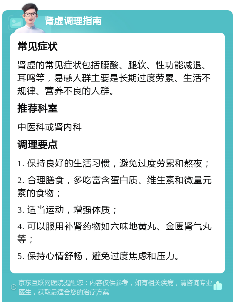 肾虚调理指南 常见症状 肾虚的常见症状包括腰酸、腿软、性功能减退、耳鸣等，易感人群主要是长期过度劳累、生活不规律、营养不良的人群。 推荐科室 中医科或肾内科 调理要点 1. 保持良好的生活习惯，避免过度劳累和熬夜； 2. 合理膳食，多吃富含蛋白质、维生素和微量元素的食物； 3. 适当运动，增强体质； 4. 可以服用补肾药物如六味地黄丸、金匮肾气丸等； 5. 保持心情舒畅，避免过度焦虑和压力。