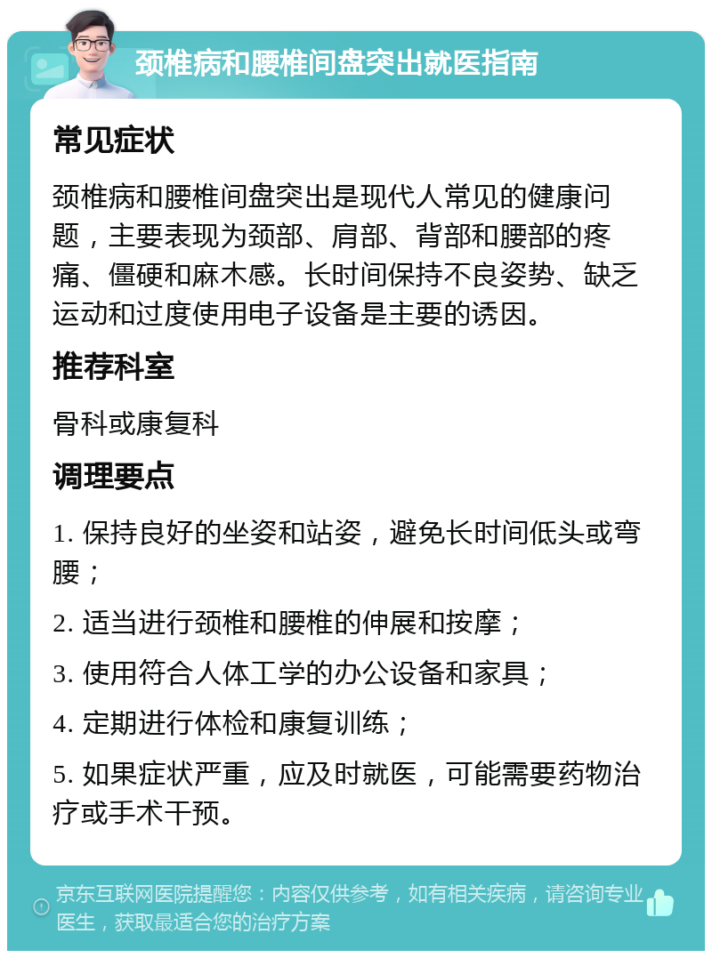 颈椎病和腰椎间盘突出就医指南 常见症状 颈椎病和腰椎间盘突出是现代人常见的健康问题，主要表现为颈部、肩部、背部和腰部的疼痛、僵硬和麻木感。长时间保持不良姿势、缺乏运动和过度使用电子设备是主要的诱因。 推荐科室 骨科或康复科 调理要点 1. 保持良好的坐姿和站姿，避免长时间低头或弯腰； 2. 适当进行颈椎和腰椎的伸展和按摩； 3. 使用符合人体工学的办公设备和家具； 4. 定期进行体检和康复训练； 5. 如果症状严重，应及时就医，可能需要药物治疗或手术干预。