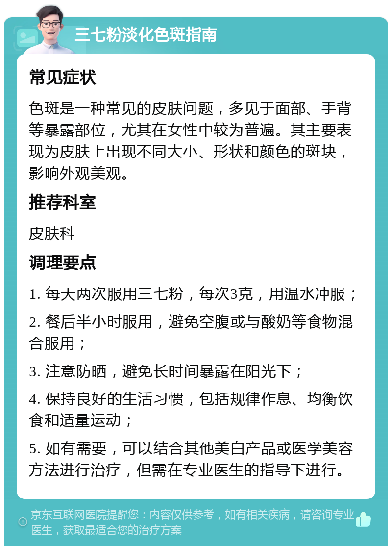 三七粉淡化色斑指南 常见症状 色斑是一种常见的皮肤问题，多见于面部、手背等暴露部位，尤其在女性中较为普遍。其主要表现为皮肤上出现不同大小、形状和颜色的斑块，影响外观美观。 推荐科室 皮肤科 调理要点 1. 每天两次服用三七粉，每次3克，用温水冲服； 2. 餐后半小时服用，避免空腹或与酸奶等食物混合服用； 3. 注意防晒，避免长时间暴露在阳光下； 4. 保持良好的生活习惯，包括规律作息、均衡饮食和适量运动； 5. 如有需要，可以结合其他美白产品或医学美容方法进行治疗，但需在专业医生的指导下进行。