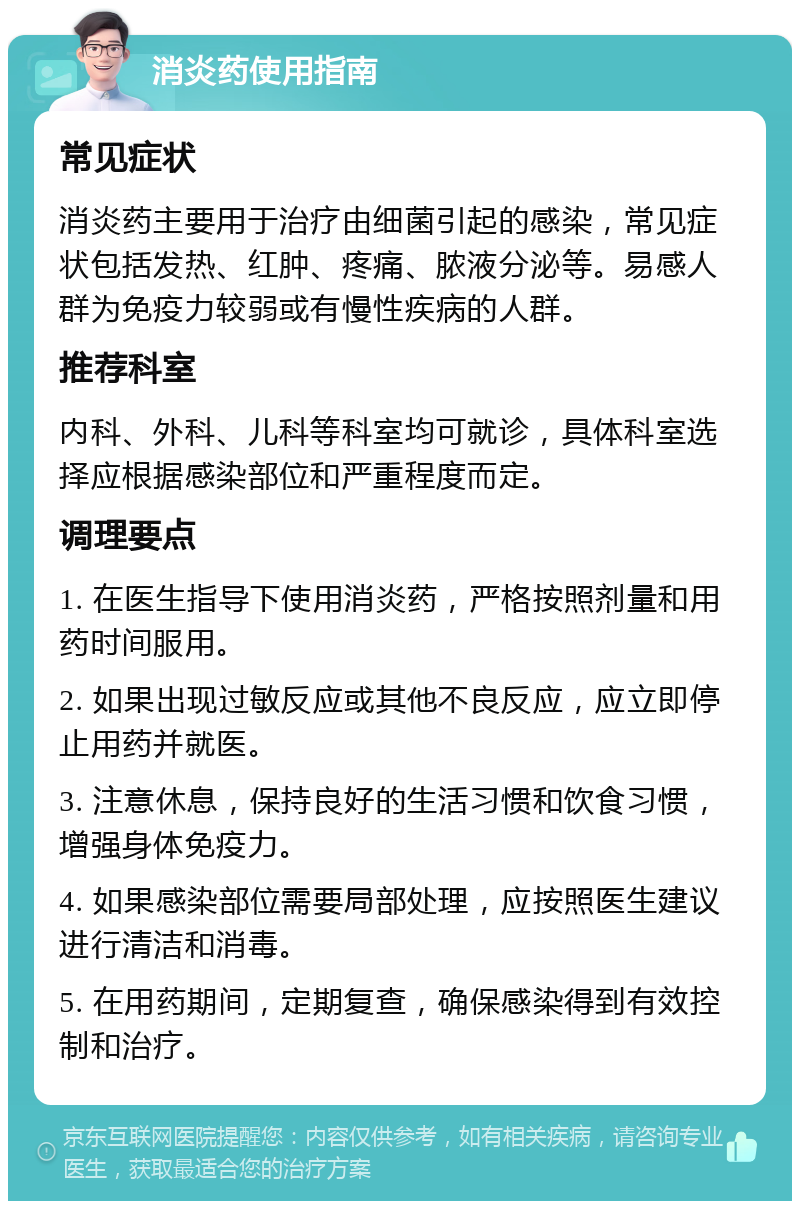 消炎药使用指南 常见症状 消炎药主要用于治疗由细菌引起的感染，常见症状包括发热、红肿、疼痛、脓液分泌等。易感人群为免疫力较弱或有慢性疾病的人群。 推荐科室 内科、外科、儿科等科室均可就诊，具体科室选择应根据感染部位和严重程度而定。 调理要点 1. 在医生指导下使用消炎药，严格按照剂量和用药时间服用。 2. 如果出现过敏反应或其他不良反应，应立即停止用药并就医。 3. 注意休息，保持良好的生活习惯和饮食习惯，增强身体免疫力。 4. 如果感染部位需要局部处理，应按照医生建议进行清洁和消毒。 5. 在用药期间，定期复查，确保感染得到有效控制和治疗。