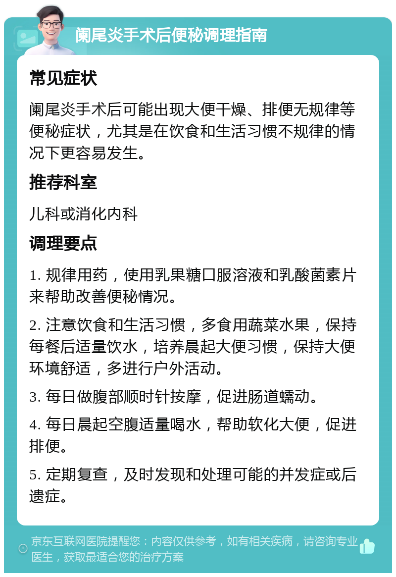 阑尾炎手术后便秘调理指南 常见症状 阑尾炎手术后可能出现大便干燥、排便无规律等便秘症状，尤其是在饮食和生活习惯不规律的情况下更容易发生。 推荐科室 儿科或消化内科 调理要点 1. 规律用药，使用乳果糖口服溶液和乳酸菌素片来帮助改善便秘情况。 2. 注意饮食和生活习惯，多食用蔬菜水果，保持每餐后适量饮水，培养晨起大便习惯，保持大便环境舒适，多进行户外活动。 3. 每日做腹部顺时针按摩，促进肠道蠕动。 4. 每日晨起空腹适量喝水，帮助软化大便，促进排便。 5. 定期复查，及时发现和处理可能的并发症或后遗症。