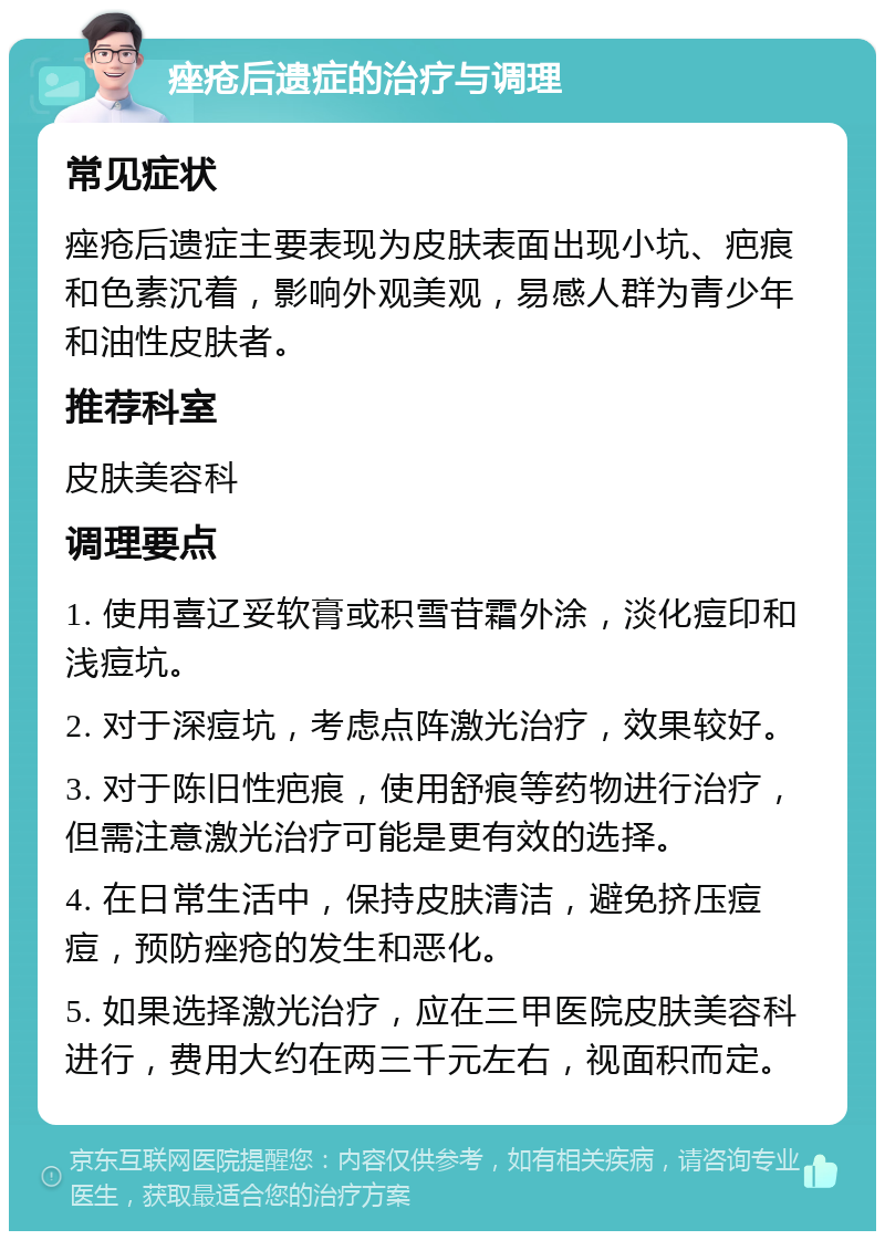 痤疮后遗症的治疗与调理 常见症状 痤疮后遗症主要表现为皮肤表面出现小坑、疤痕和色素沉着，影响外观美观，易感人群为青少年和油性皮肤者。 推荐科室 皮肤美容科 调理要点 1. 使用喜辽妥软膏或积雪苷霜外涂，淡化痘印和浅痘坑。 2. 对于深痘坑，考虑点阵激光治疗，效果较好。 3. 对于陈旧性疤痕，使用舒痕等药物进行治疗，但需注意激光治疗可能是更有效的选择。 4. 在日常生活中，保持皮肤清洁，避免挤压痘痘，预防痤疮的发生和恶化。 5. 如果选择激光治疗，应在三甲医院皮肤美容科进行，费用大约在两三千元左右，视面积而定。