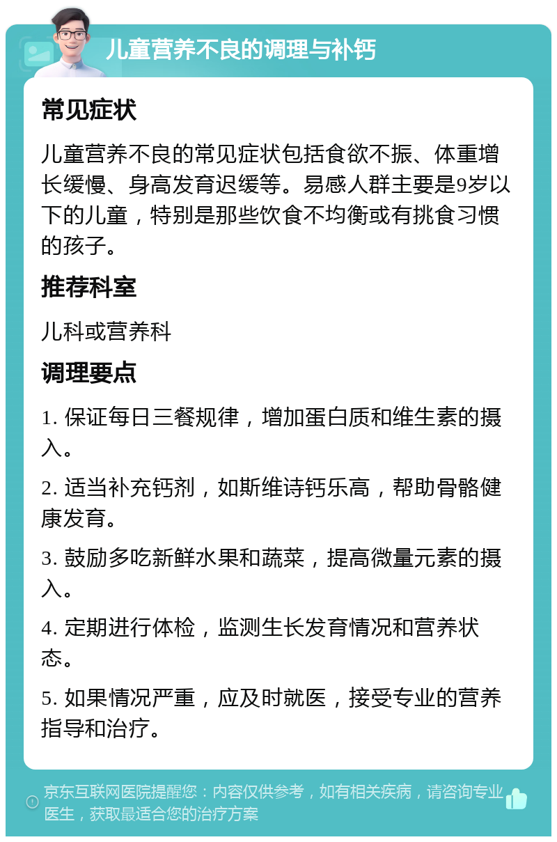 儿童营养不良的调理与补钙 常见症状 儿童营养不良的常见症状包括食欲不振、体重增长缓慢、身高发育迟缓等。易感人群主要是9岁以下的儿童，特别是那些饮食不均衡或有挑食习惯的孩子。 推荐科室 儿科或营养科 调理要点 1. 保证每日三餐规律，增加蛋白质和维生素的摄入。 2. 适当补充钙剂，如斯维诗钙乐高，帮助骨骼健康发育。 3. 鼓励多吃新鲜水果和蔬菜，提高微量元素的摄入。 4. 定期进行体检，监测生长发育情况和营养状态。 5. 如果情况严重，应及时就医，接受专业的营养指导和治疗。