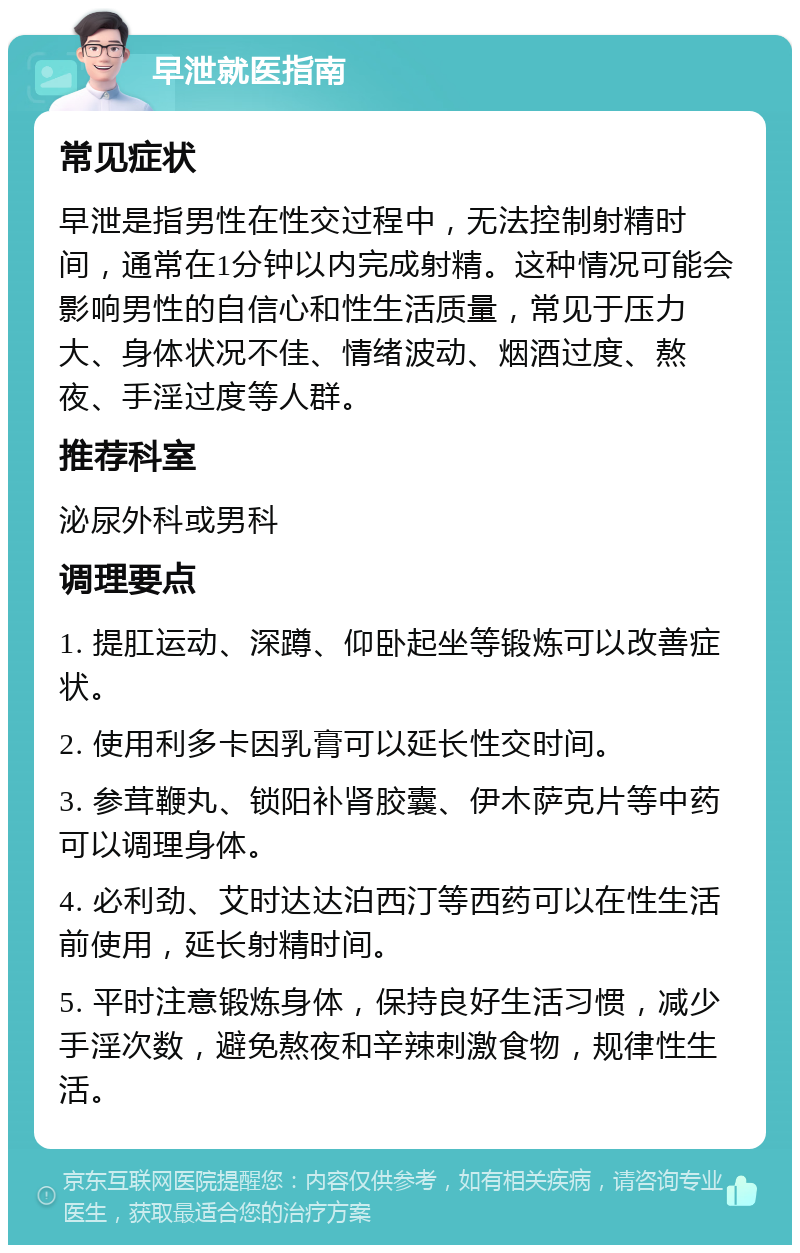 早泄就医指南 常见症状 早泄是指男性在性交过程中，无法控制射精时间，通常在1分钟以内完成射精。这种情况可能会影响男性的自信心和性生活质量，常见于压力大、身体状况不佳、情绪波动、烟酒过度、熬夜、手淫过度等人群。 推荐科室 泌尿外科或男科 调理要点 1. 提肛运动、深蹲、仰卧起坐等锻炼可以改善症状。 2. 使用利多卡因乳膏可以延长性交时间。 3. 参茸鞭丸、锁阳补肾胶囊、伊木萨克片等中药可以调理身体。 4. 必利劲、艾时达达泊西汀等西药可以在性生活前使用，延长射精时间。 5. 平时注意锻炼身体，保持良好生活习惯，减少手淫次数，避免熬夜和辛辣刺激食物，规律性生活。