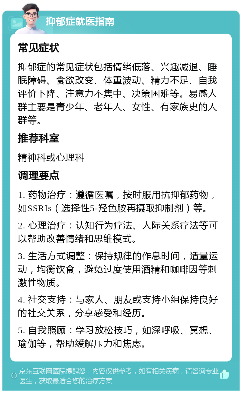 抑郁症就医指南 常见症状 抑郁症的常见症状包括情绪低落、兴趣减退、睡眠障碍、食欲改变、体重波动、精力不足、自我评价下降、注意力不集中、决策困难等。易感人群主要是青少年、老年人、女性、有家族史的人群等。 推荐科室 精神科或心理科 调理要点 1. 药物治疗：遵循医嘱，按时服用抗抑郁药物，如SSRIs（选择性5-羟色胺再摄取抑制剂）等。 2. 心理治疗：认知行为疗法、人际关系疗法等可以帮助改善情绪和思维模式。 3. 生活方式调整：保持规律的作息时间，适量运动，均衡饮食，避免过度使用酒精和咖啡因等刺激性物质。 4. 社交支持：与家人、朋友或支持小组保持良好的社交关系，分享感受和经历。 5. 自我照顾：学习放松技巧，如深呼吸、冥想、瑜伽等，帮助缓解压力和焦虑。