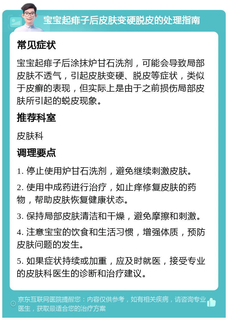 宝宝起痱子后皮肤变硬脱皮的处理指南 常见症状 宝宝起痱子后涂抹炉甘石洗剂，可能会导致局部皮肤不透气，引起皮肤变硬、脱皮等症状，类似于皮癣的表现，但实际上是由于之前损伤局部皮肤所引起的蜕皮现象。 推荐科室 皮肤科 调理要点 1. 停止使用炉甘石洗剂，避免继续刺激皮肤。 2. 使用中成药进行治疗，如止痒修复皮肤的药物，帮助皮肤恢复健康状态。 3. 保持局部皮肤清洁和干燥，避免摩擦和刺激。 4. 注意宝宝的饮食和生活习惯，增强体质，预防皮肤问题的发生。 5. 如果症状持续或加重，应及时就医，接受专业的皮肤科医生的诊断和治疗建议。