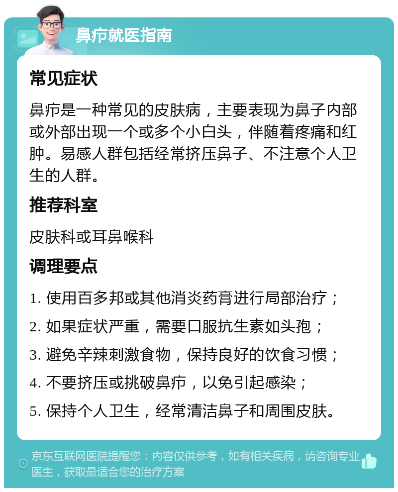 鼻疖就医指南 常见症状 鼻疖是一种常见的皮肤病，主要表现为鼻子内部或外部出现一个或多个小白头，伴随着疼痛和红肿。易感人群包括经常挤压鼻子、不注意个人卫生的人群。 推荐科室 皮肤科或耳鼻喉科 调理要点 1. 使用百多邦或其他消炎药膏进行局部治疗； 2. 如果症状严重，需要口服抗生素如头孢； 3. 避免辛辣刺激食物，保持良好的饮食习惯； 4. 不要挤压或挑破鼻疖，以免引起感染； 5. 保持个人卫生，经常清洁鼻子和周围皮肤。