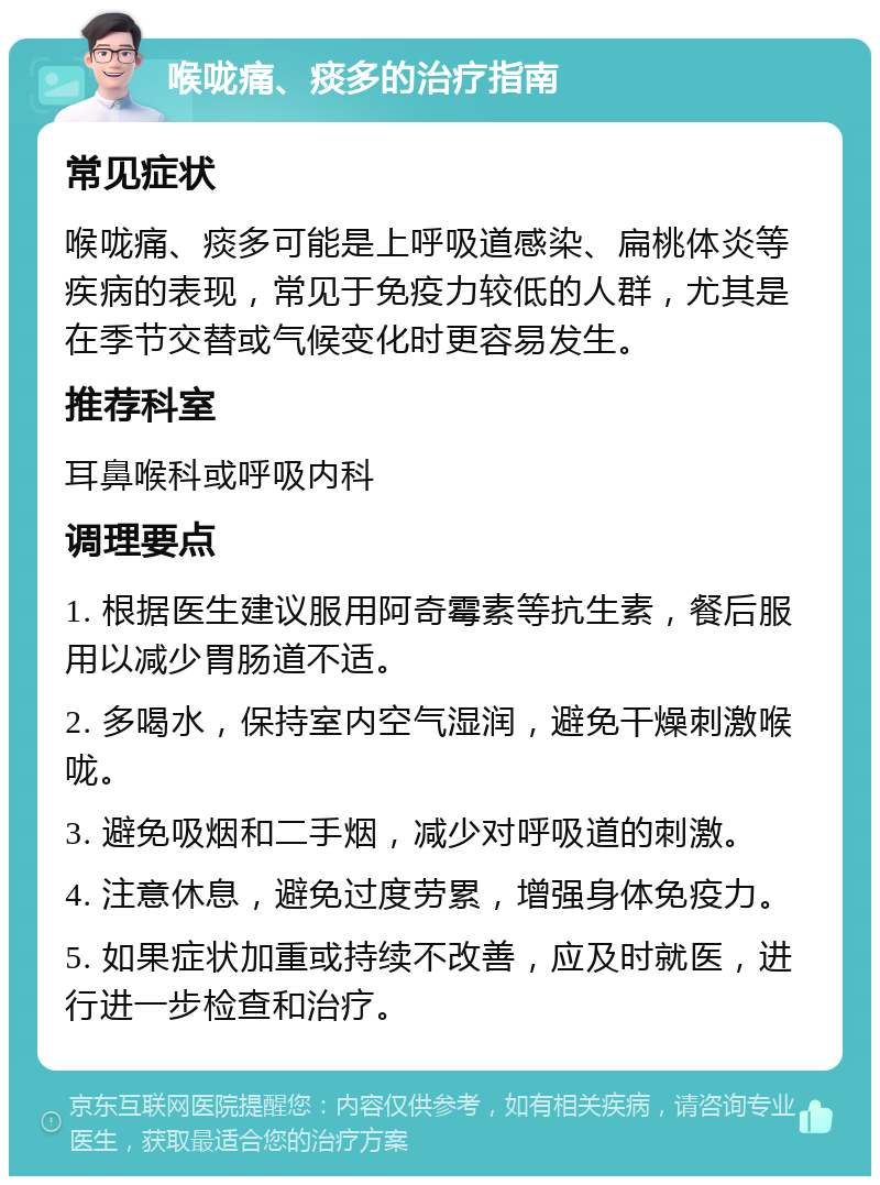 喉咙痛、痰多的治疗指南 常见症状 喉咙痛、痰多可能是上呼吸道感染、扁桃体炎等疾病的表现，常见于免疫力较低的人群，尤其是在季节交替或气候变化时更容易发生。 推荐科室 耳鼻喉科或呼吸内科 调理要点 1. 根据医生建议服用阿奇霉素等抗生素，餐后服用以减少胃肠道不适。 2. 多喝水，保持室内空气湿润，避免干燥刺激喉咙。 3. 避免吸烟和二手烟，减少对呼吸道的刺激。 4. 注意休息，避免过度劳累，增强身体免疫力。 5. 如果症状加重或持续不改善，应及时就医，进行进一步检查和治疗。