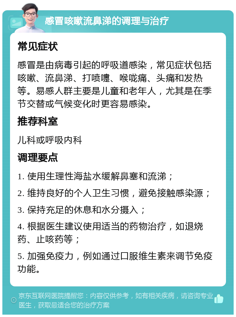 感冒咳嗽流鼻涕的调理与治疗 常见症状 感冒是由病毒引起的呼吸道感染，常见症状包括咳嗽、流鼻涕、打喷嚏、喉咙痛、头痛和发热等。易感人群主要是儿童和老年人，尤其是在季节交替或气候变化时更容易感染。 推荐科室 儿科或呼吸内科 调理要点 1. 使用生理性海盐水缓解鼻塞和流涕； 2. 维持良好的个人卫生习惯，避免接触感染源； 3. 保持充足的休息和水分摄入； 4. 根据医生建议使用适当的药物治疗，如退烧药、止咳药等； 5. 加强免疫力，例如通过口服维生素来调节免疫功能。