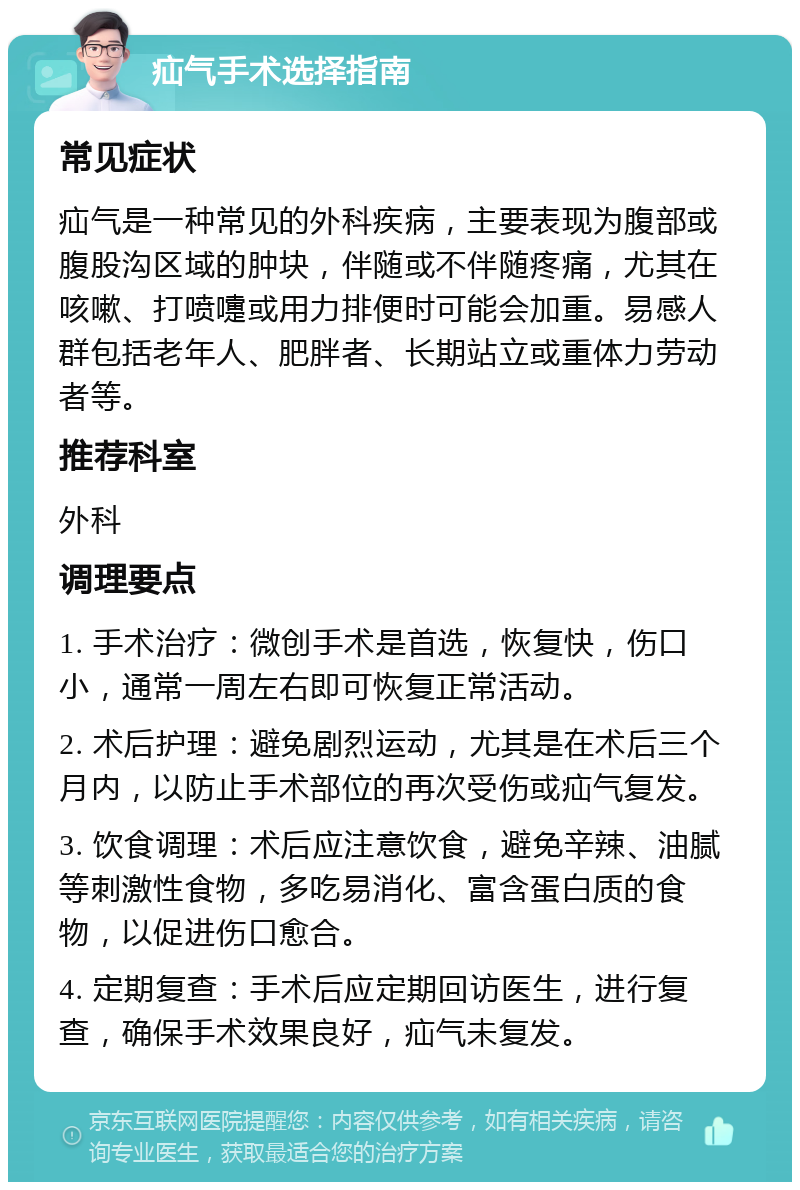 疝气手术选择指南 常见症状 疝气是一种常见的外科疾病，主要表现为腹部或腹股沟区域的肿块，伴随或不伴随疼痛，尤其在咳嗽、打喷嚏或用力排便时可能会加重。易感人群包括老年人、肥胖者、长期站立或重体力劳动者等。 推荐科室 外科 调理要点 1. 手术治疗：微创手术是首选，恢复快，伤口小，通常一周左右即可恢复正常活动。 2. 术后护理：避免剧烈运动，尤其是在术后三个月内，以防止手术部位的再次受伤或疝气复发。 3. 饮食调理：术后应注意饮食，避免辛辣、油腻等刺激性食物，多吃易消化、富含蛋白质的食物，以促进伤口愈合。 4. 定期复查：手术后应定期回访医生，进行复查，确保手术效果良好，疝气未复发。