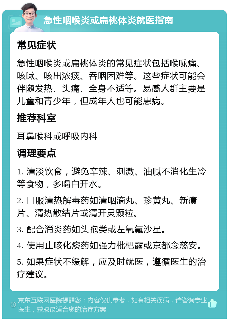 急性咽喉炎或扁桃体炎就医指南 常见症状 急性咽喉炎或扁桃体炎的常见症状包括喉咙痛、咳嗽、咳出浓痰、吞咽困难等。这些症状可能会伴随发热、头痛、全身不适等。易感人群主要是儿童和青少年，但成年人也可能患病。 推荐科室 耳鼻喉科或呼吸内科 调理要点 1. 清淡饮食，避免辛辣、刺激、油腻不消化生冷等食物，多喝白开水。 2. 口服清热解毒药如清咽滴丸、珍黄丸、新癀片、清热散结片或清开灵颗粒。 3. 配合消炎药如头孢类或左氧氟沙星。 4. 使用止咳化痰药如强力枇杷露或京都念慈安。 5. 如果症状不缓解，应及时就医，遵循医生的治疗建议。