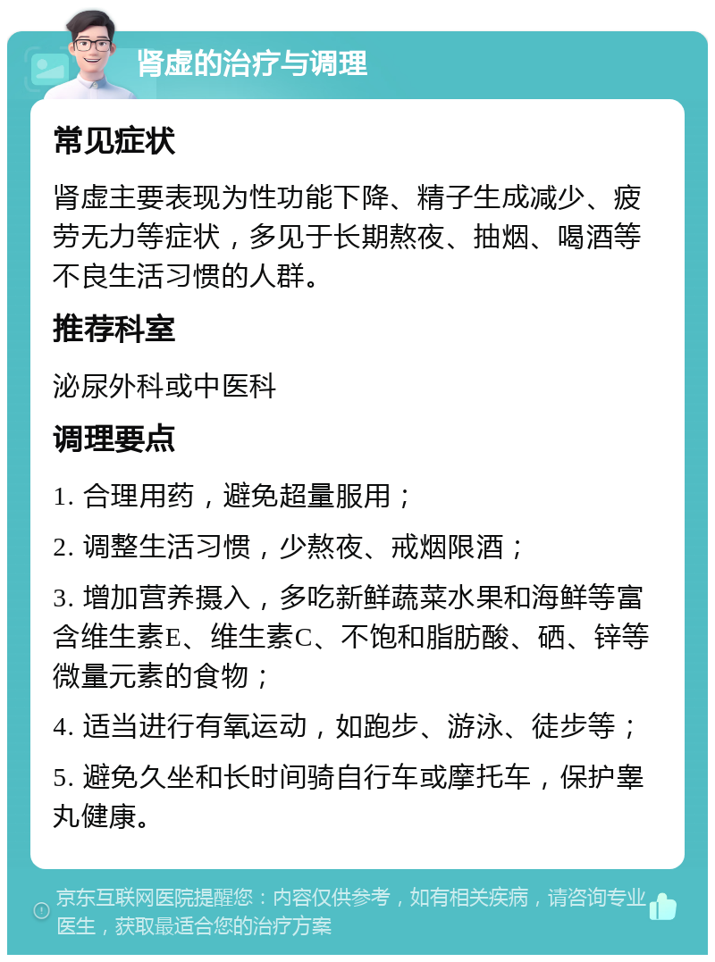 肾虚的治疗与调理 常见症状 肾虚主要表现为性功能下降、精子生成减少、疲劳无力等症状，多见于长期熬夜、抽烟、喝酒等不良生活习惯的人群。 推荐科室 泌尿外科或中医科 调理要点 1. 合理用药，避免超量服用； 2. 调整生活习惯，少熬夜、戒烟限酒； 3. 增加营养摄入，多吃新鲜蔬菜水果和海鲜等富含维生素E、维生素C、不饱和脂肪酸、硒、锌等微量元素的食物； 4. 适当进行有氧运动，如跑步、游泳、徒步等； 5. 避免久坐和长时间骑自行车或摩托车，保护睾丸健康。