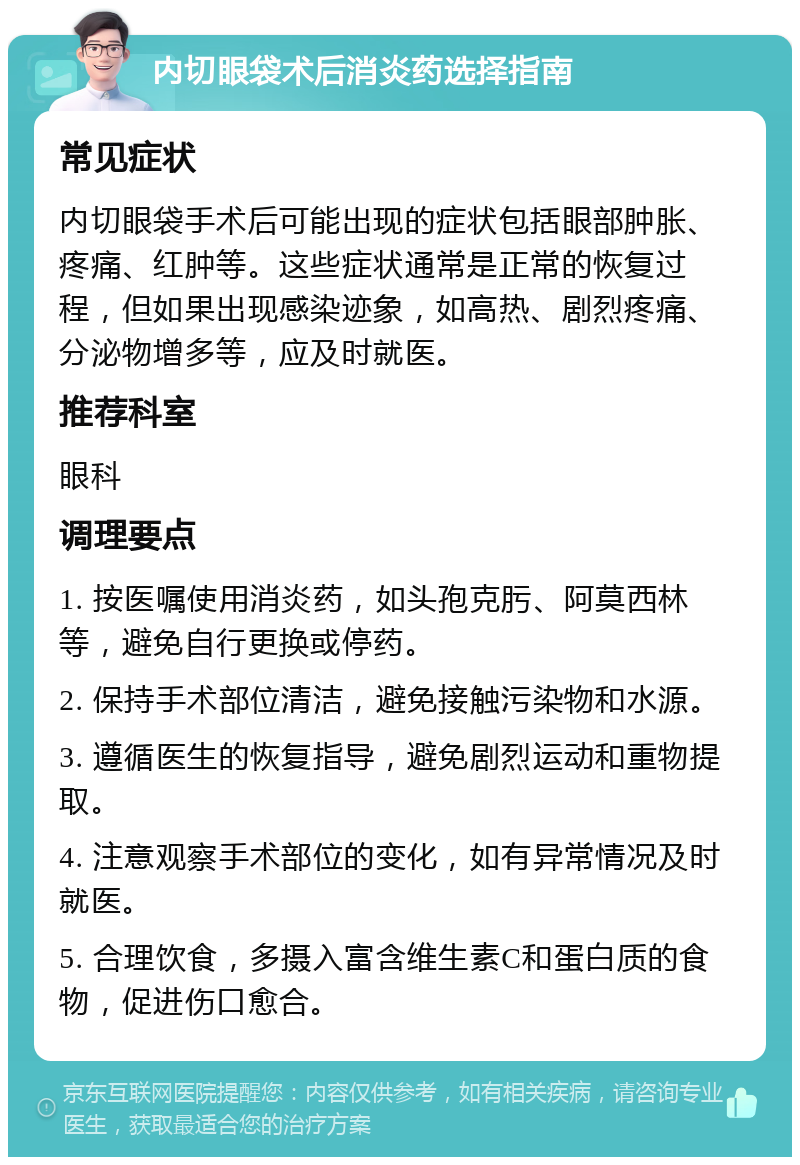 内切眼袋术后消炎药选择指南 常见症状 内切眼袋手术后可能出现的症状包括眼部肿胀、疼痛、红肿等。这些症状通常是正常的恢复过程，但如果出现感染迹象，如高热、剧烈疼痛、分泌物增多等，应及时就医。 推荐科室 眼科 调理要点 1. 按医嘱使用消炎药，如头孢克肟、阿莫西林等，避免自行更换或停药。 2. 保持手术部位清洁，避免接触污染物和水源。 3. 遵循医生的恢复指导，避免剧烈运动和重物提取。 4. 注意观察手术部位的变化，如有异常情况及时就医。 5. 合理饮食，多摄入富含维生素C和蛋白质的食物，促进伤口愈合。