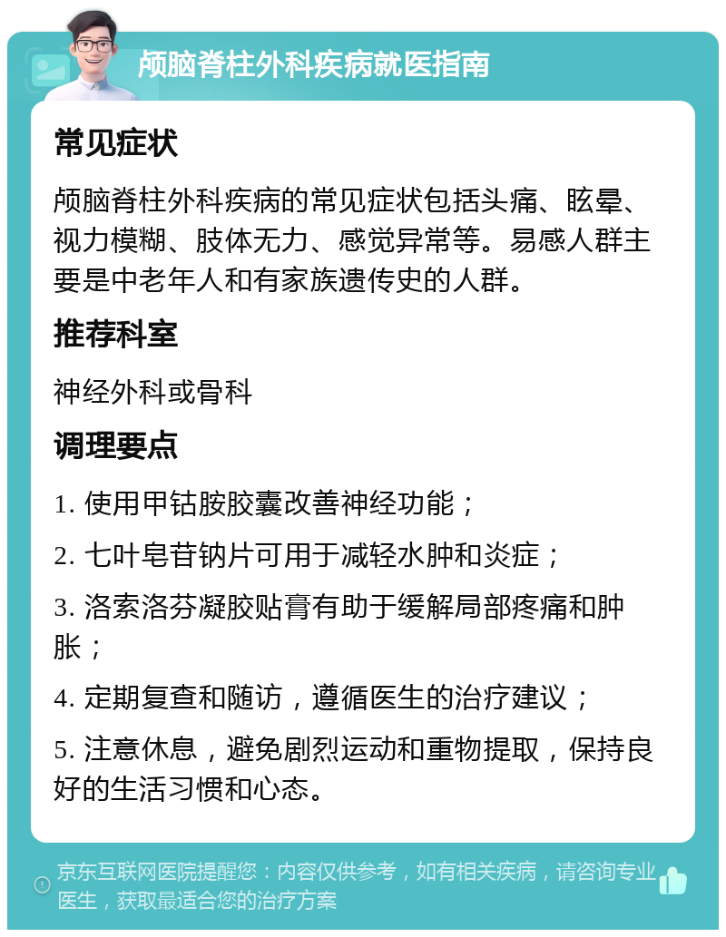 颅脑脊柱外科疾病就医指南 常见症状 颅脑脊柱外科疾病的常见症状包括头痛、眩晕、视力模糊、肢体无力、感觉异常等。易感人群主要是中老年人和有家族遗传史的人群。 推荐科室 神经外科或骨科 调理要点 1. 使用甲钴胺胶囊改善神经功能； 2. 七叶皂苷钠片可用于减轻水肿和炎症； 3. 洛索洛芬凝胶贴膏有助于缓解局部疼痛和肿胀； 4. 定期复查和随访，遵循医生的治疗建议； 5. 注意休息，避免剧烈运动和重物提取，保持良好的生活习惯和心态。