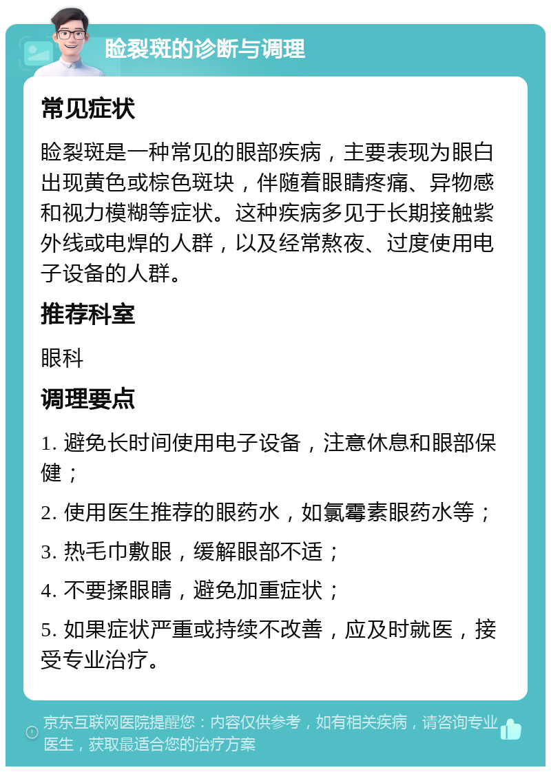 睑裂斑的诊断与调理 常见症状 睑裂斑是一种常见的眼部疾病，主要表现为眼白出现黄色或棕色斑块，伴随着眼睛疼痛、异物感和视力模糊等症状。这种疾病多见于长期接触紫外线或电焊的人群，以及经常熬夜、过度使用电子设备的人群。 推荐科室 眼科 调理要点 1. 避免长时间使用电子设备，注意休息和眼部保健； 2. 使用医生推荐的眼药水，如氯霉素眼药水等； 3. 热毛巾敷眼，缓解眼部不适； 4. 不要揉眼睛，避免加重症状； 5. 如果症状严重或持续不改善，应及时就医，接受专业治疗。