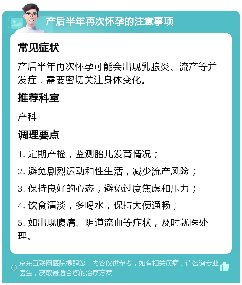 产后半年再次怀孕的注意事项 常见症状 产后半年再次怀孕可能会出现乳腺炎、流产等并发症，需要密切关注身体变化。 推荐科室 产科 调理要点 1. 定期产检，监测胎儿发育情况； 2. 避免剧烈运动和性生活，减少流产风险； 3. 保持良好的心态，避免过度焦虑和压力； 4. 饮食清淡，多喝水，保持大便通畅； 5. 如出现腹痛、阴道流血等症状，及时就医处理。