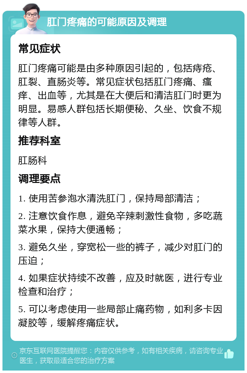 肛门疼痛的可能原因及调理 常见症状 肛门疼痛可能是由多种原因引起的，包括痔疮、肛裂、直肠炎等。常见症状包括肛门疼痛、瘙痒、出血等，尤其是在大便后和清洁肛门时更为明显。易感人群包括长期便秘、久坐、饮食不规律等人群。 推荐科室 肛肠科 调理要点 1. 使用苦参泡水清洗肛门，保持局部清洁； 2. 注意饮食作息，避免辛辣刺激性食物，多吃蔬菜水果，保持大便通畅； 3. 避免久坐，穿宽松一些的裤子，减少对肛门的压迫； 4. 如果症状持续不改善，应及时就医，进行专业检查和治疗； 5. 可以考虑使用一些局部止痛药物，如利多卡因凝胶等，缓解疼痛症状。