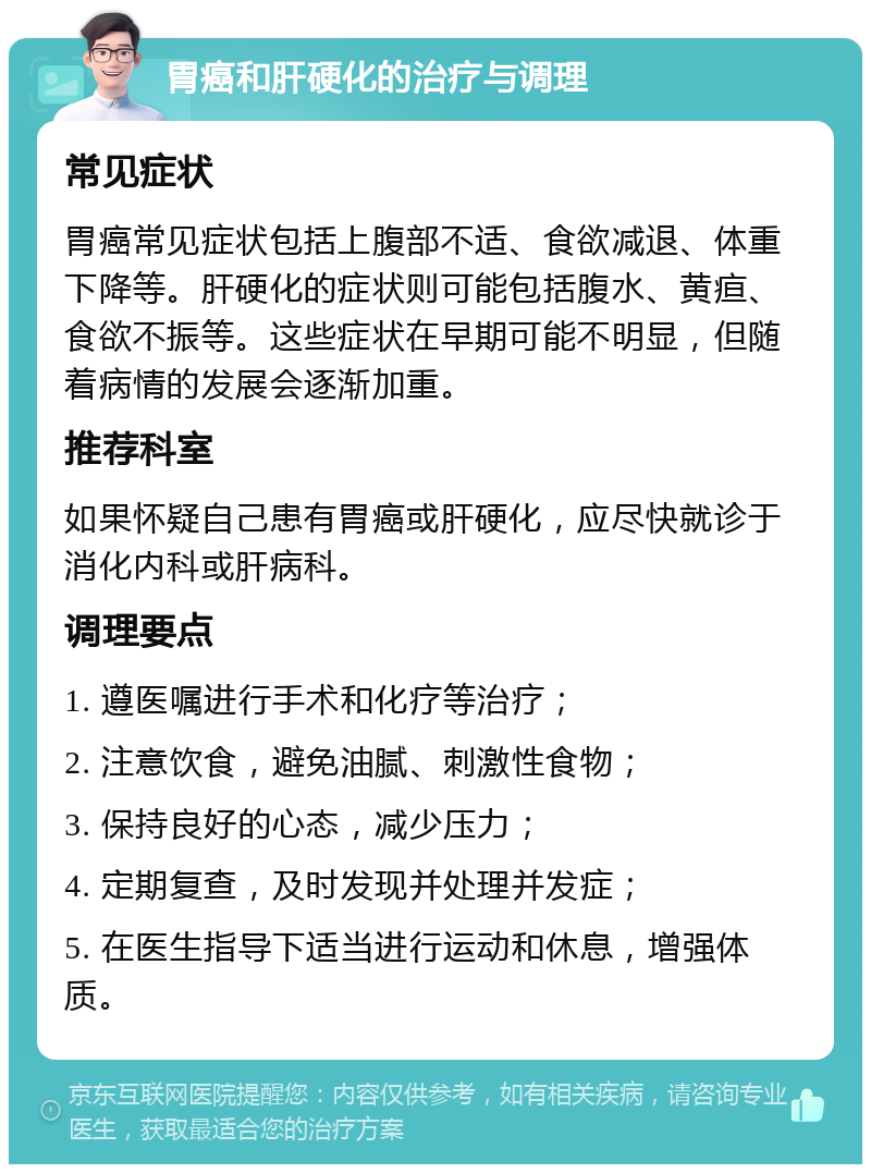 胃癌和肝硬化的治疗与调理 常见症状 胃癌常见症状包括上腹部不适、食欲减退、体重下降等。肝硬化的症状则可能包括腹水、黄疸、食欲不振等。这些症状在早期可能不明显，但随着病情的发展会逐渐加重。 推荐科室 如果怀疑自己患有胃癌或肝硬化，应尽快就诊于消化内科或肝病科。 调理要点 1. 遵医嘱进行手术和化疗等治疗； 2. 注意饮食，避免油腻、刺激性食物； 3. 保持良好的心态，减少压力； 4. 定期复查，及时发现并处理并发症； 5. 在医生指导下适当进行运动和休息，增强体质。