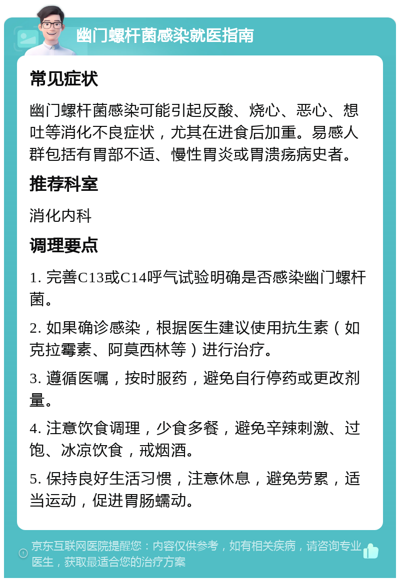 幽门螺杆菌感染就医指南 常见症状 幽门螺杆菌感染可能引起反酸、烧心、恶心、想吐等消化不良症状，尤其在进食后加重。易感人群包括有胃部不适、慢性胃炎或胃溃疡病史者。 推荐科室 消化内科 调理要点 1. 完善C13或C14呼气试验明确是否感染幽门螺杆菌。 2. 如果确诊感染，根据医生建议使用抗生素（如克拉霉素、阿莫西林等）进行治疗。 3. 遵循医嘱，按时服药，避免自行停药或更改剂量。 4. 注意饮食调理，少食多餐，避免辛辣刺激、过饱、冰凉饮食，戒烟酒。 5. 保持良好生活习惯，注意休息，避免劳累，适当运动，促进胃肠蠕动。