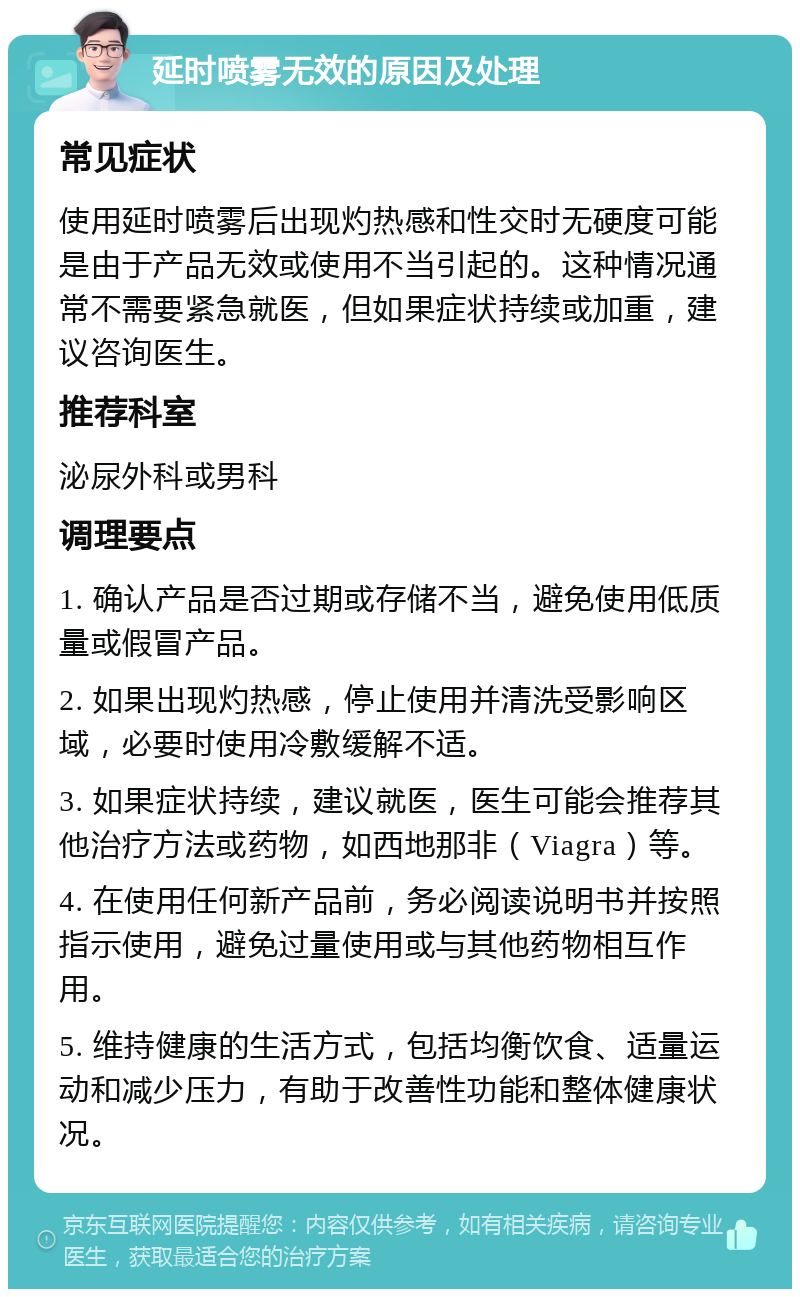 延时喷雾无效的原因及处理 常见症状 使用延时喷雾后出现灼热感和性交时无硬度可能是由于产品无效或使用不当引起的。这种情况通常不需要紧急就医，但如果症状持续或加重，建议咨询医生。 推荐科室 泌尿外科或男科 调理要点 1. 确认产品是否过期或存储不当，避免使用低质量或假冒产品。 2. 如果出现灼热感，停止使用并清洗受影响区域，必要时使用冷敷缓解不适。 3. 如果症状持续，建议就医，医生可能会推荐其他治疗方法或药物，如西地那非（Viagra）等。 4. 在使用任何新产品前，务必阅读说明书并按照指示使用，避免过量使用或与其他药物相互作用。 5. 维持健康的生活方式，包括均衡饮食、适量运动和减少压力，有助于改善性功能和整体健康状况。