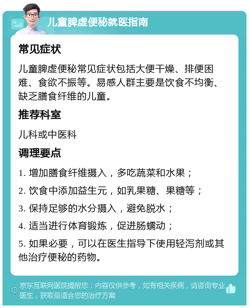 儿童脾虚便秘就医指南 常见症状 儿童脾虚便秘常见症状包括大便干燥、排便困难、食欲不振等。易感人群主要是饮食不均衡、缺乏膳食纤维的儿童。 推荐科室 儿科或中医科 调理要点 1. 增加膳食纤维摄入，多吃蔬菜和水果； 2. 饮食中添加益生元，如乳果糖、果糖等； 3. 保持足够的水分摄入，避免脱水； 4. 适当进行体育锻炼，促进肠蠕动； 5. 如果必要，可以在医生指导下使用轻泻剂或其他治疗便秘的药物。