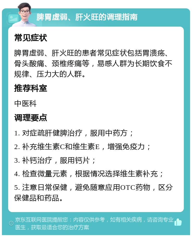 脾胃虚弱、肝火旺的调理指南 常见症状 脾胃虚弱、肝火旺的患者常见症状包括胃溃疡、骨头酸痛、颈椎疼痛等，易感人群为长期饮食不规律、压力大的人群。 推荐科室 中医科 调理要点 1. 对症疏肝健脾治疗，服用中药方； 2. 补充维生素C和维生素E，增强免疫力； 3. 补钙治疗，服用钙片； 4. 检查微量元素，根据情况选择维生素补充； 5. 注意日常保健，避免随意应用OTC药物，区分保健品和药品。