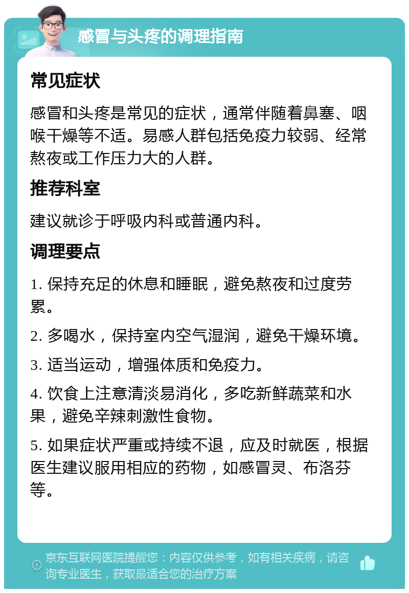 感冒与头疼的调理指南 常见症状 感冒和头疼是常见的症状，通常伴随着鼻塞、咽喉干燥等不适。易感人群包括免疫力较弱、经常熬夜或工作压力大的人群。 推荐科室 建议就诊于呼吸内科或普通内科。 调理要点 1. 保持充足的休息和睡眠，避免熬夜和过度劳累。 2. 多喝水，保持室内空气湿润，避免干燥环境。 3. 适当运动，增强体质和免疫力。 4. 饮食上注意清淡易消化，多吃新鲜蔬菜和水果，避免辛辣刺激性食物。 5. 如果症状严重或持续不退，应及时就医，根据医生建议服用相应的药物，如感冒灵、布洛芬等。