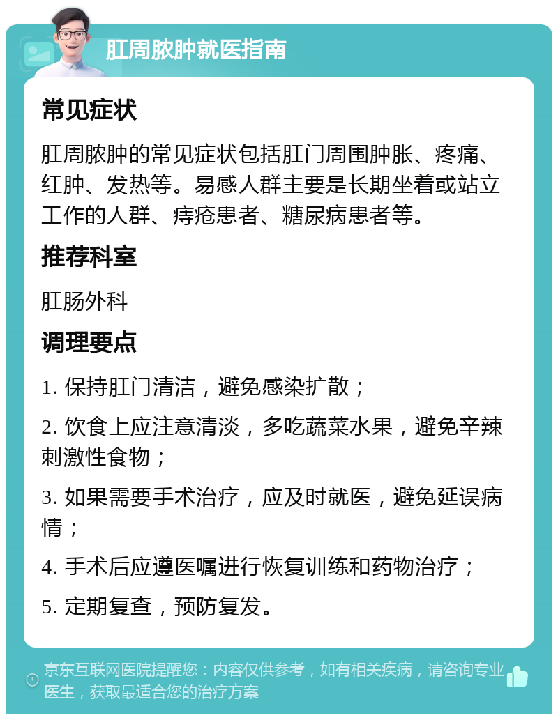 肛周脓肿就医指南 常见症状 肛周脓肿的常见症状包括肛门周围肿胀、疼痛、红肿、发热等。易感人群主要是长期坐着或站立工作的人群、痔疮患者、糖尿病患者等。 推荐科室 肛肠外科 调理要点 1. 保持肛门清洁，避免感染扩散； 2. 饮食上应注意清淡，多吃蔬菜水果，避免辛辣刺激性食物； 3. 如果需要手术治疗，应及时就医，避免延误病情； 4. 手术后应遵医嘱进行恢复训练和药物治疗； 5. 定期复查，预防复发。