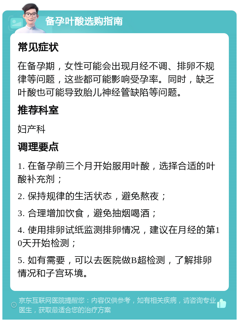 备孕叶酸选购指南 常见症状 在备孕期，女性可能会出现月经不调、排卵不规律等问题，这些都可能影响受孕率。同时，缺乏叶酸也可能导致胎儿神经管缺陷等问题。 推荐科室 妇产科 调理要点 1. 在备孕前三个月开始服用叶酸，选择合适的叶酸补充剂； 2. 保持规律的生活状态，避免熬夜； 3. 合理增加饮食，避免抽烟喝酒； 4. 使用排卵试纸监测排卵情况，建议在月经的第10天开始检测； 5. 如有需要，可以去医院做B超检测，了解排卵情况和子宫环境。