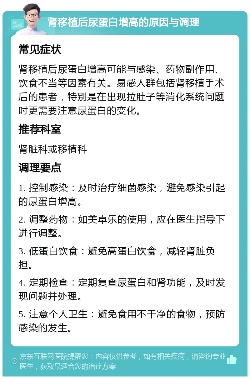 肾移植后尿蛋白增高的原因与调理 常见症状 肾移植后尿蛋白增高可能与感染、药物副作用、饮食不当等因素有关。易感人群包括肾移植手术后的患者，特别是在出现拉肚子等消化系统问题时更需要注意尿蛋白的变化。 推荐科室 肾脏科或移植科 调理要点 1. 控制感染：及时治疗细菌感染，避免感染引起的尿蛋白增高。 2. 调整药物：如美卓乐的使用，应在医生指导下进行调整。 3. 低蛋白饮食：避免高蛋白饮食，减轻肾脏负担。 4. 定期检查：定期复查尿蛋白和肾功能，及时发现问题并处理。 5. 注意个人卫生：避免食用不干净的食物，预防感染的发生。