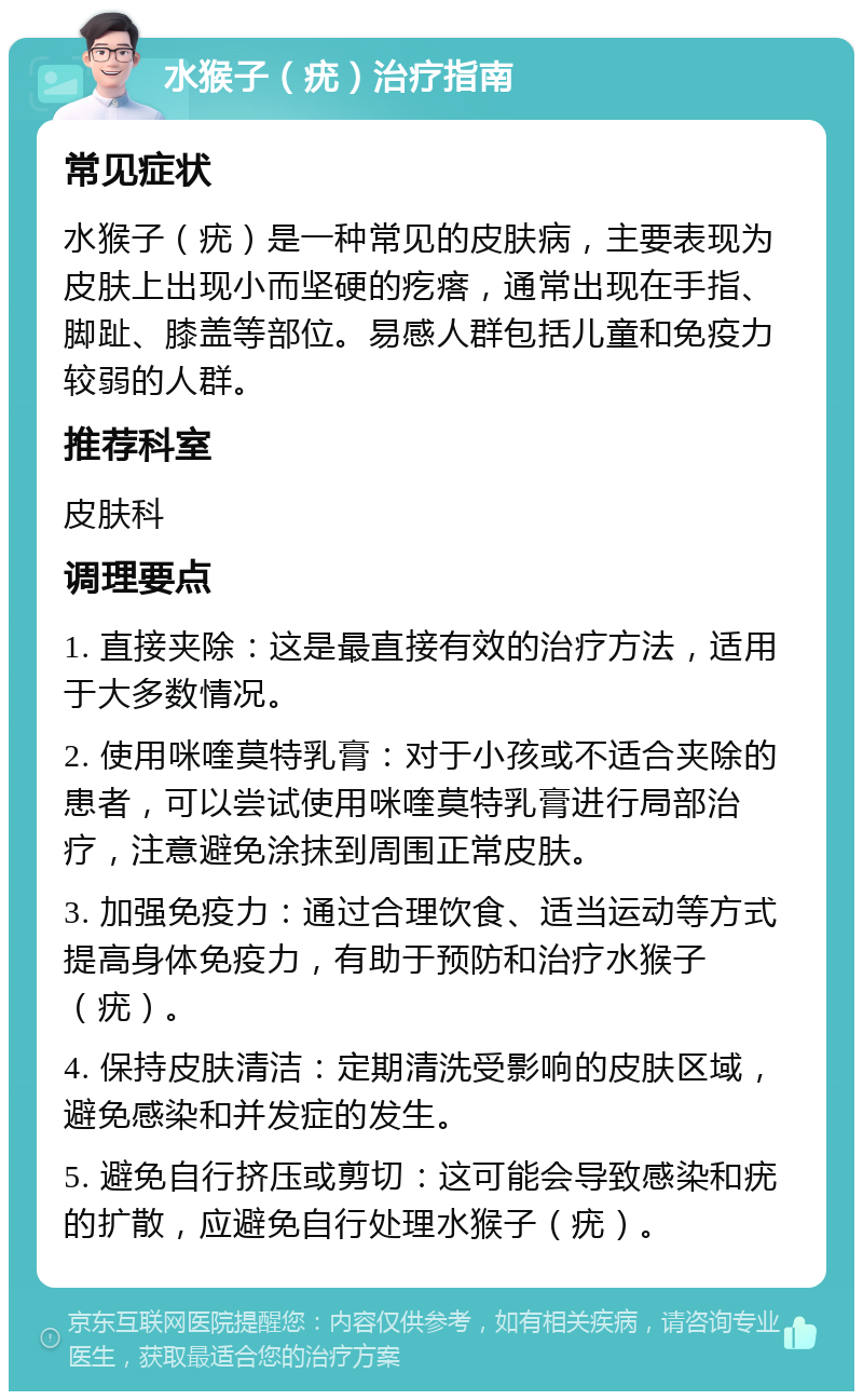 水猴子（疣）治疗指南 常见症状 水猴子（疣）是一种常见的皮肤病，主要表现为皮肤上出现小而坚硬的疙瘩，通常出现在手指、脚趾、膝盖等部位。易感人群包括儿童和免疫力较弱的人群。 推荐科室 皮肤科 调理要点 1. 直接夹除：这是最直接有效的治疗方法，适用于大多数情况。 2. 使用咪喹莫特乳膏：对于小孩或不适合夹除的患者，可以尝试使用咪喹莫特乳膏进行局部治疗，注意避免涂抹到周围正常皮肤。 3. 加强免疫力：通过合理饮食、适当运动等方式提高身体免疫力，有助于预防和治疗水猴子（疣）。 4. 保持皮肤清洁：定期清洗受影响的皮肤区域，避免感染和并发症的发生。 5. 避免自行挤压或剪切：这可能会导致感染和疣的扩散，应避免自行处理水猴子（疣）。