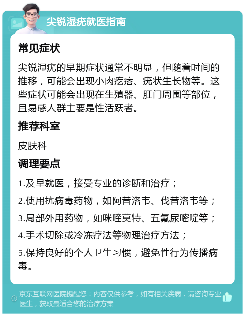 尖锐湿疣就医指南 常见症状 尖锐湿疣的早期症状通常不明显，但随着时间的推移，可能会出现小肉疙瘩、疣状生长物等。这些症状可能会出现在生殖器、肛门周围等部位，且易感人群主要是性活跃者。 推荐科室 皮肤科 调理要点 1.及早就医，接受专业的诊断和治疗； 2.使用抗病毒药物，如阿昔洛韦、伐昔洛韦等； 3.局部外用药物，如咪喹莫特、五氟尿嘧啶等； 4.手术切除或冷冻疗法等物理治疗方法； 5.保持良好的个人卫生习惯，避免性行为传播病毒。