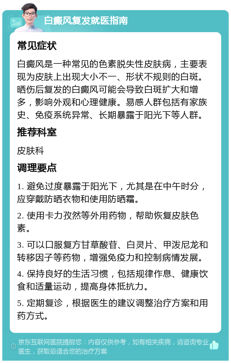 白癜风复发就医指南 常见症状 白癜风是一种常见的色素脱失性皮肤病，主要表现为皮肤上出现大小不一、形状不规则的白斑。晒伤后复发的白癜风可能会导致白斑扩大和增多，影响外观和心理健康。易感人群包括有家族史、免疫系统异常、长期暴露于阳光下等人群。 推荐科室 皮肤科 调理要点 1. 避免过度暴露于阳光下，尤其是在中午时分，应穿戴防晒衣物和使用防晒霜。 2. 使用卡力孜然等外用药物，帮助恢复皮肤色素。 3. 可以口服复方甘草酸苷、白灵片、甲泼尼龙和转移因子等药物，增强免疫力和控制病情发展。 4. 保持良好的生活习惯，包括规律作息、健康饮食和适量运动，提高身体抵抗力。 5. 定期复诊，根据医生的建议调整治疗方案和用药方式。