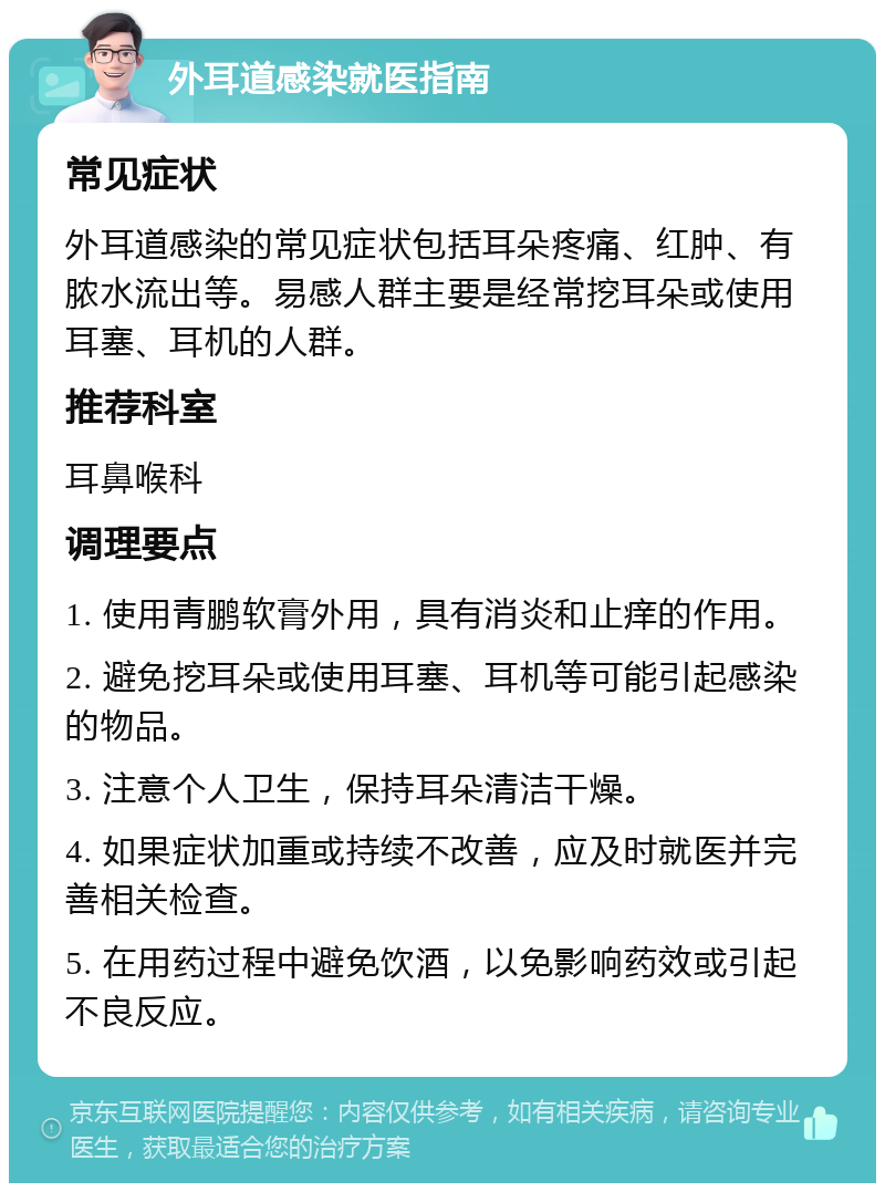 外耳道感染就医指南 常见症状 外耳道感染的常见症状包括耳朵疼痛、红肿、有脓水流出等。易感人群主要是经常挖耳朵或使用耳塞、耳机的人群。 推荐科室 耳鼻喉科 调理要点 1. 使用青鹏软膏外用，具有消炎和止痒的作用。 2. 避免挖耳朵或使用耳塞、耳机等可能引起感染的物品。 3. 注意个人卫生，保持耳朵清洁干燥。 4. 如果症状加重或持续不改善，应及时就医并完善相关检查。 5. 在用药过程中避免饮酒，以免影响药效或引起不良反应。