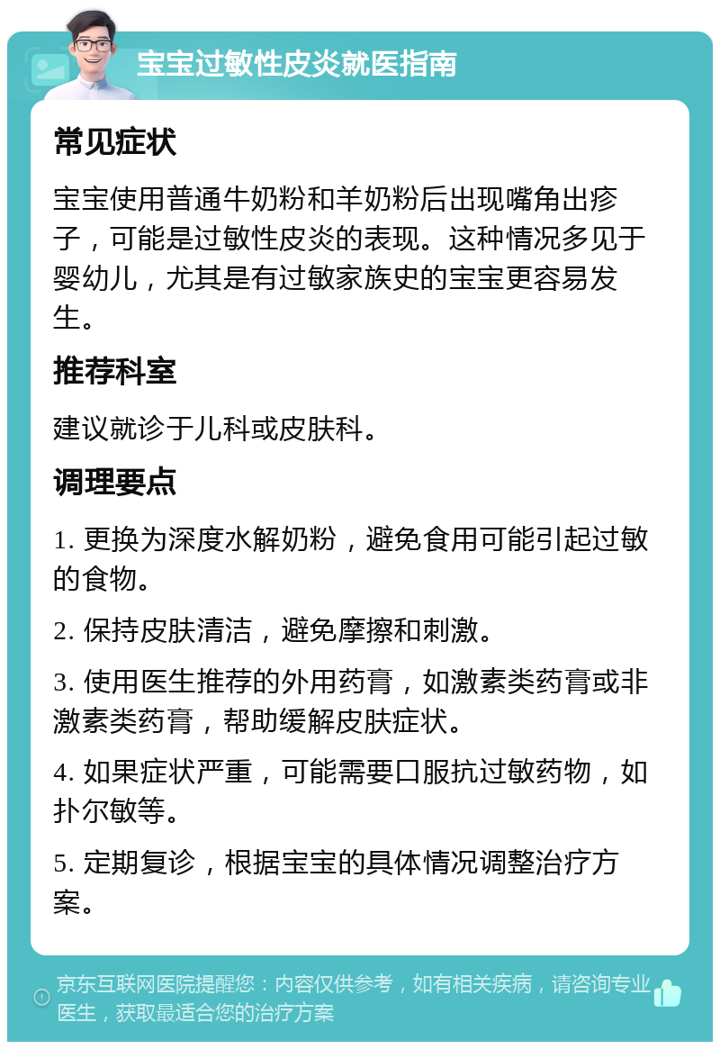 宝宝过敏性皮炎就医指南 常见症状 宝宝使用普通牛奶粉和羊奶粉后出现嘴角出疹子，可能是过敏性皮炎的表现。这种情况多见于婴幼儿，尤其是有过敏家族史的宝宝更容易发生。 推荐科室 建议就诊于儿科或皮肤科。 调理要点 1. 更换为深度水解奶粉，避免食用可能引起过敏的食物。 2. 保持皮肤清洁，避免摩擦和刺激。 3. 使用医生推荐的外用药膏，如激素类药膏或非激素类药膏，帮助缓解皮肤症状。 4. 如果症状严重，可能需要口服抗过敏药物，如扑尔敏等。 5. 定期复诊，根据宝宝的具体情况调整治疗方案。