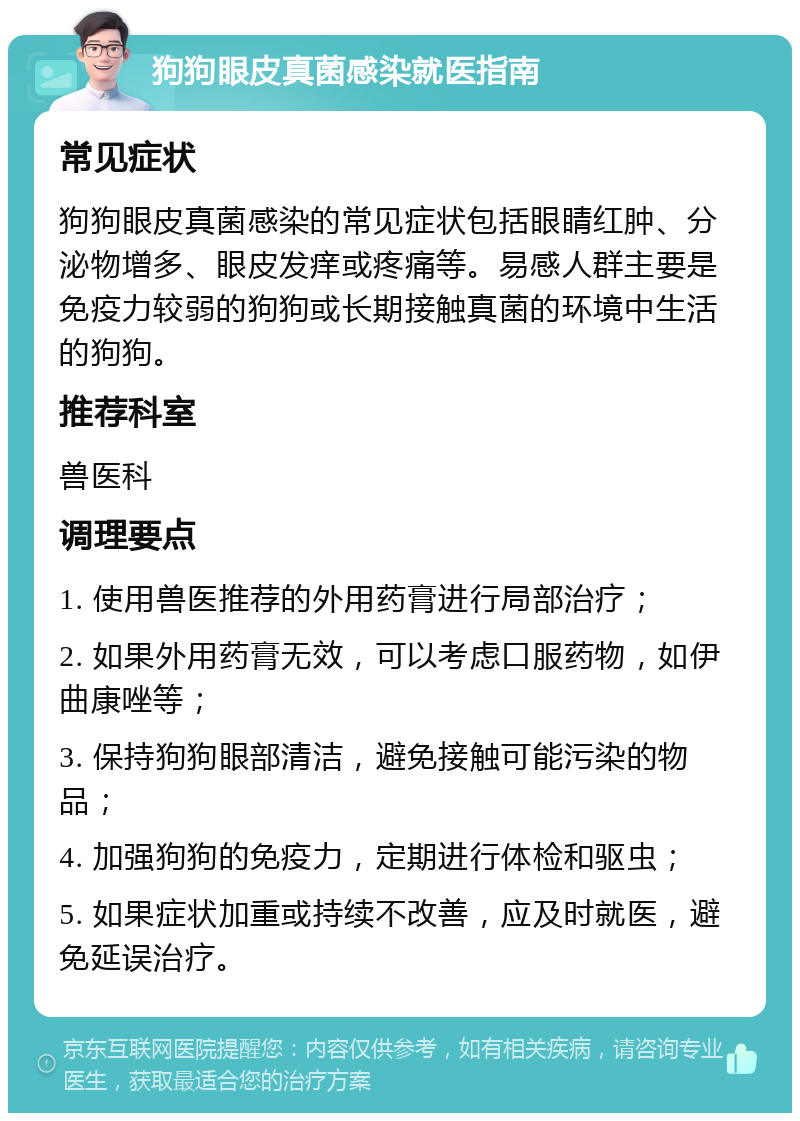 狗狗眼皮真菌感染就医指南 常见症状 狗狗眼皮真菌感染的常见症状包括眼睛红肿、分泌物增多、眼皮发痒或疼痛等。易感人群主要是免疫力较弱的狗狗或长期接触真菌的环境中生活的狗狗。 推荐科室 兽医科 调理要点 1. 使用兽医推荐的外用药膏进行局部治疗； 2. 如果外用药膏无效，可以考虑口服药物，如伊曲康唑等； 3. 保持狗狗眼部清洁，避免接触可能污染的物品； 4. 加强狗狗的免疫力，定期进行体检和驱虫； 5. 如果症状加重或持续不改善，应及时就医，避免延误治疗。