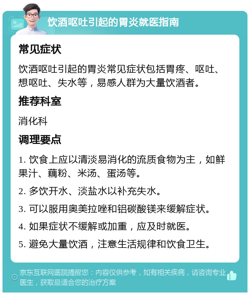 饮酒呕吐引起的胃炎就医指南 常见症状 饮酒呕吐引起的胃炎常见症状包括胃疼、呕吐、想呕吐、失水等，易感人群为大量饮酒者。 推荐科室 消化科 调理要点 1. 饮食上应以清淡易消化的流质食物为主，如鲜果汁、藕粉、米汤、蛋汤等。 2. 多饮开水、淡盐水以补充失水。 3. 可以服用奥美拉唑和铝碳酸镁来缓解症状。 4. 如果症状不缓解或加重，应及时就医。 5. 避免大量饮酒，注意生活规律和饮食卫生。