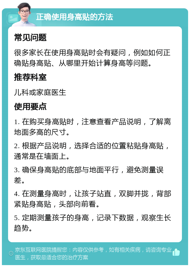 正确使用身高贴的方法 常见问题 很多家长在使用身高贴时会有疑问，例如如何正确贴身高贴、从哪里开始计算身高等问题。 推荐科室 儿科或家庭医生 使用要点 1. 在购买身高贴时，注意查看产品说明，了解离地面多高的尺寸。 2. 根据产品说明，选择合适的位置粘贴身高贴，通常是在墙面上。 3. 确保身高贴的底部与地面平行，避免测量误差。 4. 在测量身高时，让孩子站直，双脚并拢，背部紧贴身高贴，头部向前看。 5. 定期测量孩子的身高，记录下数据，观察生长趋势。