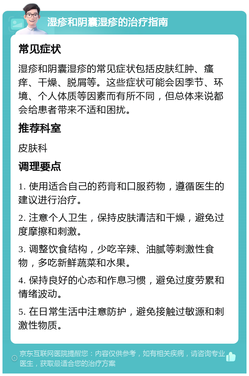 湿疹和阴囊湿疹的治疗指南 常见症状 湿疹和阴囊湿疹的常见症状包括皮肤红肿、瘙痒、干燥、脱屑等。这些症状可能会因季节、环境、个人体质等因素而有所不同，但总体来说都会给患者带来不适和困扰。 推荐科室 皮肤科 调理要点 1. 使用适合自己的药膏和口服药物，遵循医生的建议进行治疗。 2. 注意个人卫生，保持皮肤清洁和干燥，避免过度摩擦和刺激。 3. 调整饮食结构，少吃辛辣、油腻等刺激性食物，多吃新鲜蔬菜和水果。 4. 保持良好的心态和作息习惯，避免过度劳累和情绪波动。 5. 在日常生活中注意防护，避免接触过敏源和刺激性物质。