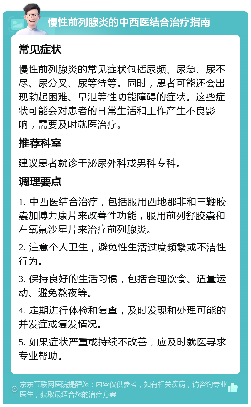 慢性前列腺炎的中西医结合治疗指南 常见症状 慢性前列腺炎的常见症状包括尿频、尿急、尿不尽、尿分叉、尿等待等。同时，患者可能还会出现勃起困难、早泄等性功能障碍的症状。这些症状可能会对患者的日常生活和工作产生不良影响，需要及时就医治疗。 推荐科室 建议患者就诊于泌尿外科或男科专科。 调理要点 1. 中西医结合治疗，包括服用西地那非和三鞭胶囊加博力康片来改善性功能，服用前列舒胶囊和左氧氟沙星片来治疗前列腺炎。 2. 注意个人卫生，避免性生活过度频繁或不洁性行为。 3. 保持良好的生活习惯，包括合理饮食、适量运动、避免熬夜等。 4. 定期进行体检和复查，及时发现和处理可能的并发症或复发情况。 5. 如果症状严重或持续不改善，应及时就医寻求专业帮助。