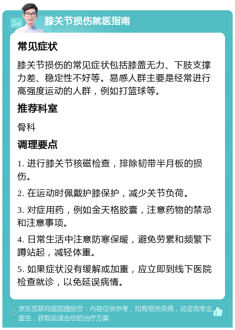 膝关节损伤就医指南 常见症状 膝关节损伤的常见症状包括膝盖无力、下肢支撑力差、稳定性不好等。易感人群主要是经常进行高强度运动的人群，例如打篮球等。 推荐科室 骨科 调理要点 1. 进行膝关节核磁检查，排除韧带半月板的损伤。 2. 在运动时佩戴护膝保护，减少关节负荷。 3. 对症用药，例如金天格胶囊，注意药物的禁忌和注意事项。 4. 日常生活中注意防寒保暖，避免劳累和频繁下蹲站起，减轻体重。 5. 如果症状没有缓解或加重，应立即到线下医院检查就诊，以免延误病情。