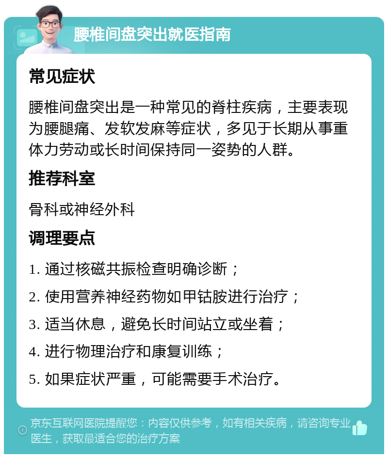 腰椎间盘突出就医指南 常见症状 腰椎间盘突出是一种常见的脊柱疾病，主要表现为腰腿痛、发软发麻等症状，多见于长期从事重体力劳动或长时间保持同一姿势的人群。 推荐科室 骨科或神经外科 调理要点 1. 通过核磁共振检查明确诊断； 2. 使用营养神经药物如甲钴胺进行治疗； 3. 适当休息，避免长时间站立或坐着； 4. 进行物理治疗和康复训练； 5. 如果症状严重，可能需要手术治疗。