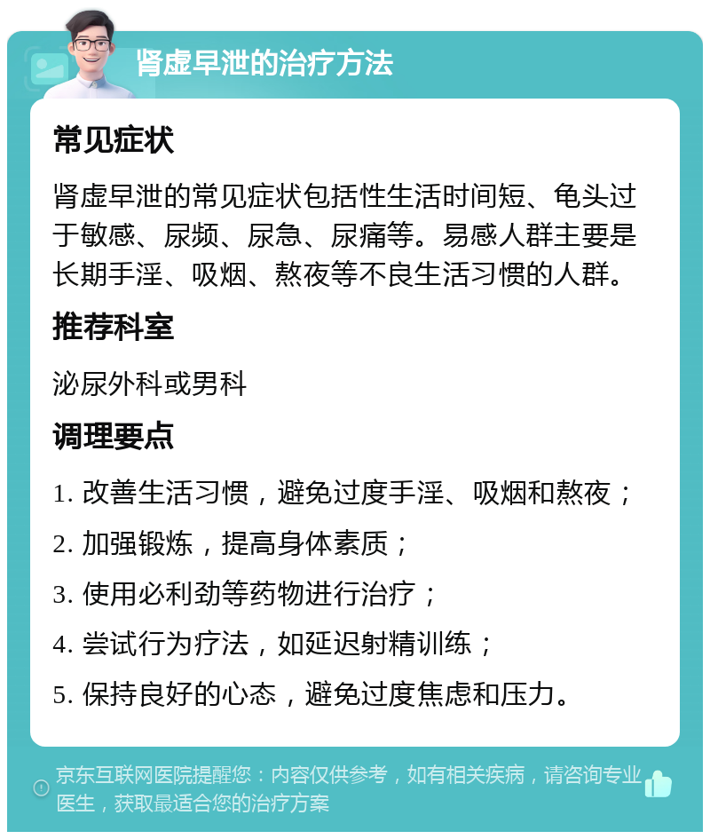 肾虚早泄的治疗方法 常见症状 肾虚早泄的常见症状包括性生活时间短、龟头过于敏感、尿频、尿急、尿痛等。易感人群主要是长期手淫、吸烟、熬夜等不良生活习惯的人群。 推荐科室 泌尿外科或男科 调理要点 1. 改善生活习惯，避免过度手淫、吸烟和熬夜； 2. 加强锻炼，提高身体素质； 3. 使用必利劲等药物进行治疗； 4. 尝试行为疗法，如延迟射精训练； 5. 保持良好的心态，避免过度焦虑和压力。