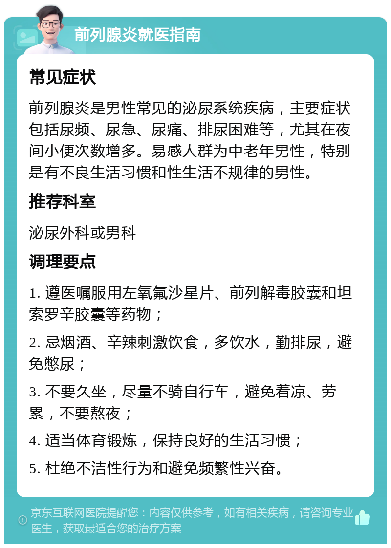 前列腺炎就医指南 常见症状 前列腺炎是男性常见的泌尿系统疾病，主要症状包括尿频、尿急、尿痛、排尿困难等，尤其在夜间小便次数增多。易感人群为中老年男性，特别是有不良生活习惯和性生活不规律的男性。 推荐科室 泌尿外科或男科 调理要点 1. 遵医嘱服用左氧氟沙星片、前列解毒胶囊和坦索罗辛胶囊等药物； 2. 忌烟酒、辛辣刺激饮食，多饮水，勤排尿，避免憋尿； 3. 不要久坐，尽量不骑自行车，避免着凉、劳累，不要熬夜； 4. 适当体育锻炼，保持良好的生活习惯； 5. 杜绝不洁性行为和避免频繁性兴奋。