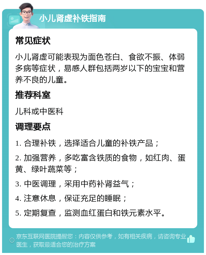 小儿肾虚补铁指南 常见症状 小儿肾虚可能表现为面色苍白、食欲不振、体弱多病等症状，易感人群包括两岁以下的宝宝和营养不良的儿童。 推荐科室 儿科或中医科 调理要点 1. 合理补铁，选择适合儿童的补铁产品； 2. 加强营养，多吃富含铁质的食物，如红肉、蛋黄、绿叶蔬菜等； 3. 中医调理，采用中药补肾益气； 4. 注意休息，保证充足的睡眠； 5. 定期复查，监测血红蛋白和铁元素水平。