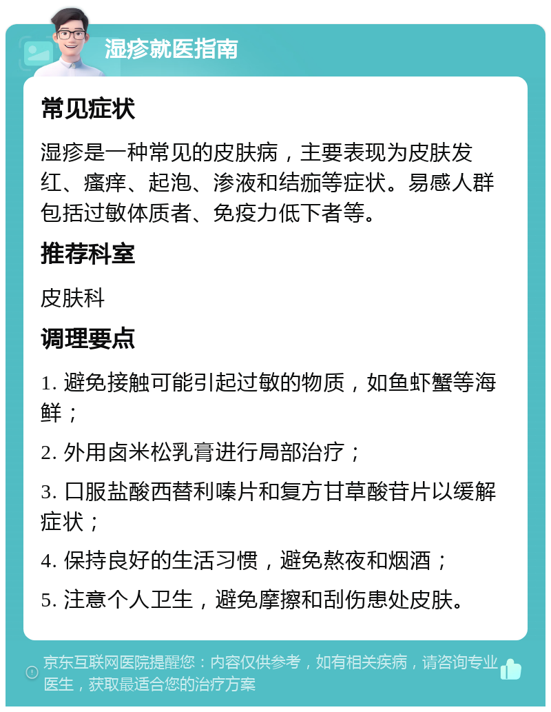 湿疹就医指南 常见症状 湿疹是一种常见的皮肤病，主要表现为皮肤发红、瘙痒、起泡、渗液和结痂等症状。易感人群包括过敏体质者、免疫力低下者等。 推荐科室 皮肤科 调理要点 1. 避免接触可能引起过敏的物质，如鱼虾蟹等海鲜； 2. 外用卤米松乳膏进行局部治疗； 3. 口服盐酸西替利嗪片和复方甘草酸苷片以缓解症状； 4. 保持良好的生活习惯，避免熬夜和烟酒； 5. 注意个人卫生，避免摩擦和刮伤患处皮肤。