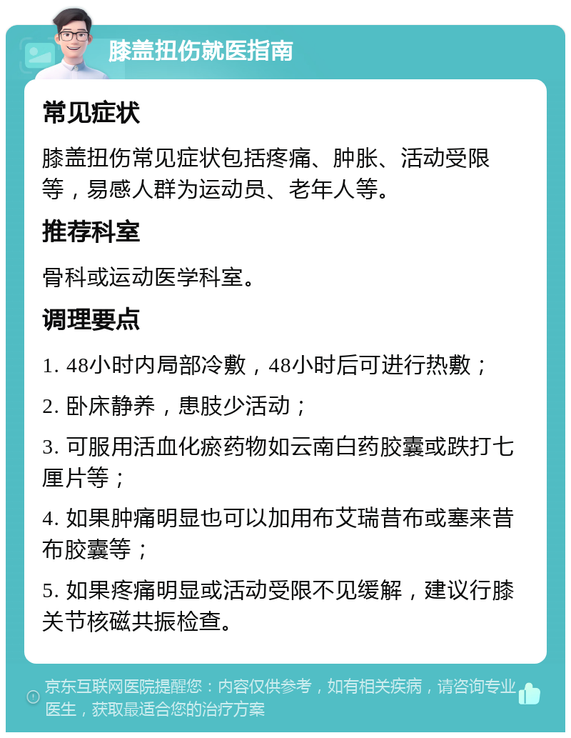 膝盖扭伤就医指南 常见症状 膝盖扭伤常见症状包括疼痛、肿胀、活动受限等，易感人群为运动员、老年人等。 推荐科室 骨科或运动医学科室。 调理要点 1. 48小时内局部冷敷，48小时后可进行热敷； 2. 卧床静养，患肢少活动； 3. 可服用活血化瘀药物如云南白药胶囊或跌打七厘片等； 4. 如果肿痛明显也可以加用布艾瑞昔布或塞来昔布胶囊等； 5. 如果疼痛明显或活动受限不见缓解，建议行膝关节核磁共振检查。